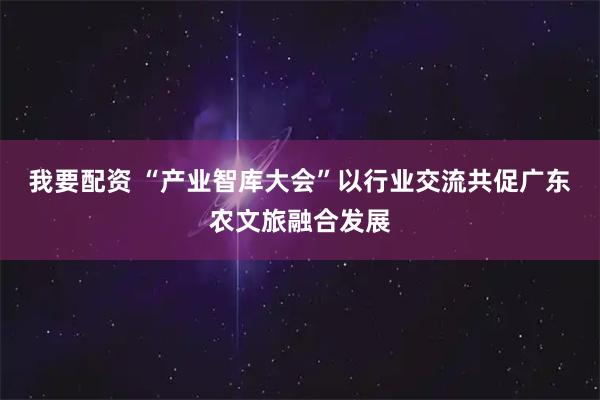 我要配资 “产业智库大会”以行业交流共促广东农文旅融合发展