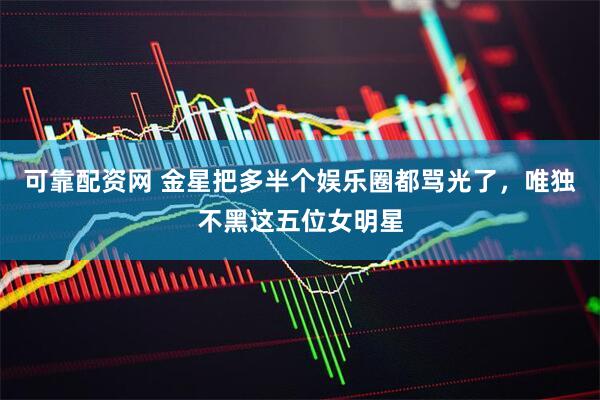可靠配资网 金星把多半个娱乐圈都骂光了，唯独不黑这五位女明星