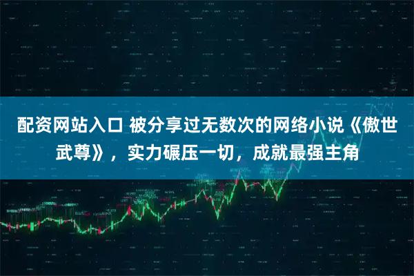 配资网站入口 被分享过无数次的网络小说《傲世武尊》，实力碾压一切，成就最强主角