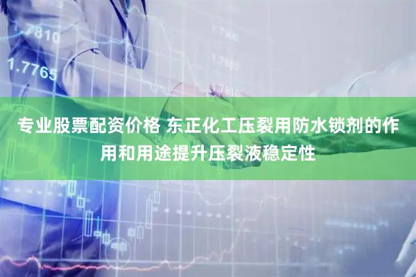 专业股票配资价格 东正化工压裂用防水锁剂的作用和用途提升压裂液稳定性