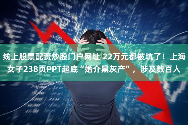 线上股票配资炒股门户网址 22万元都被坑了！上海女子238页PPT起底“婚介黑灰产”，涉及数百人