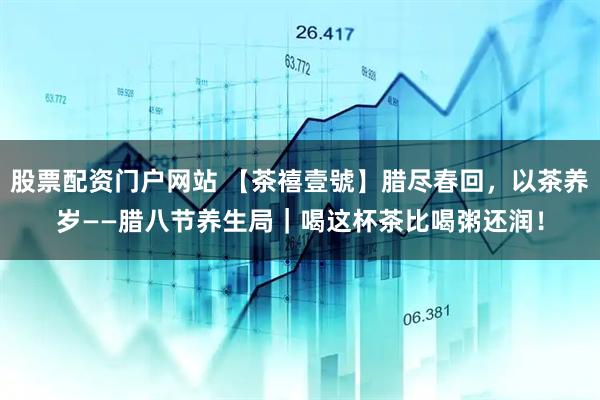 股票配资门户网站 【茶禧壹號】腊尽春回，以茶养岁——腊八节养生局｜喝这杯茶比喝粥还润！