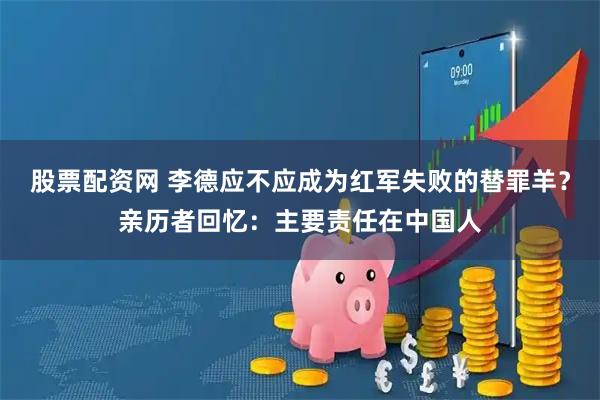 股票配资网 李德应不应成为红军失败的替罪羊？亲历者回忆：主要责任在中国人