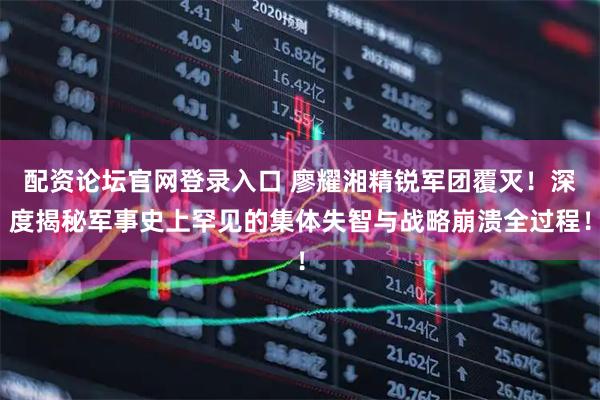 配资论坛官网登录入口 廖耀湘精锐军团覆灭！深度揭秘军事史上罕见的集体失智与战略崩溃全过程！