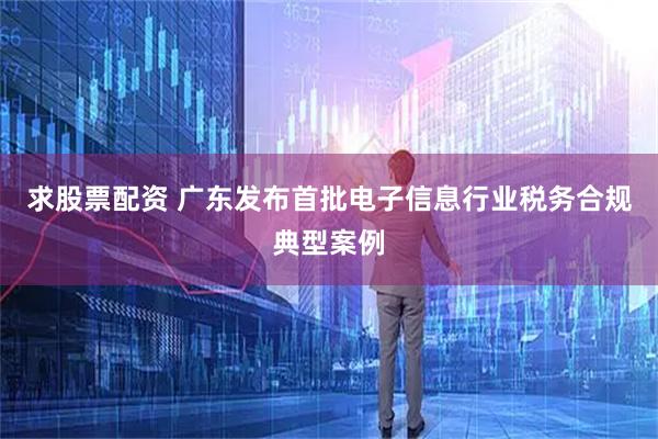 求股票配资 广东发布首批电子信息行业税务合规典型案例