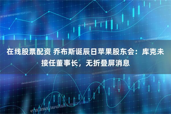 在线股票配资 乔布斯诞辰日苹果股东会：库克未接任董事长，无折叠屏消息