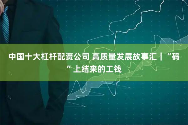 中国十大杠杆配资公司 高质量发展故事汇｜“码”上结来的工钱