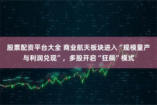 股票配资平台大全 商业航天板块进入“规模量产与利润兑现”，多股开启“狂飙”模式