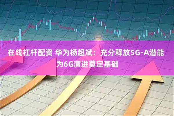 在线杠杆配资 华为杨超斌：充分释放5G-A潜能 为6G演进奠定基础