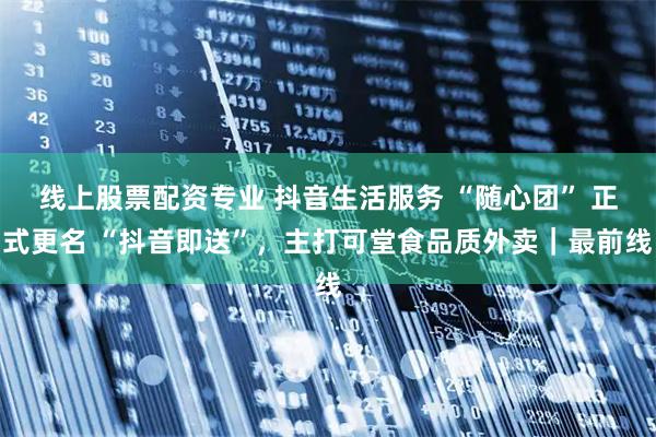 线上股票配资专业 抖音生活服务 “随心团” 正式更名 “抖音即送”，主打可堂食品质外卖｜最前线