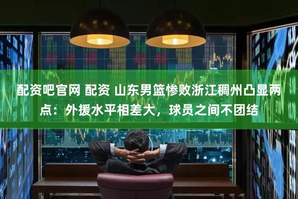 配资吧官网 配资 山东男篮惨败浙江稠州凸显两点：外援水平相差大，球员之间不团结