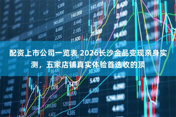 配资上市公司一览表 2026长沙金品变现亲身实测,五家店铺真实体验首选收的顶