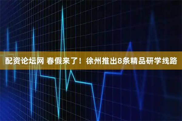 配资论坛网 春假来了！徐州推出8条精品研学线路