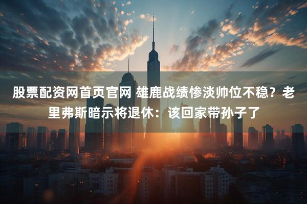 股票配资网首页官网 雄鹿战绩惨淡帅位不稳？老里弗斯暗示将退休：该回家带孙子了