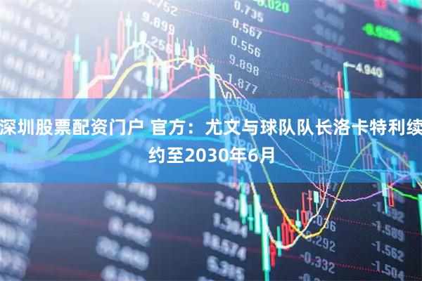 深圳股票配资门户 官方：尤文与球队队长洛卡特利续约至2030年6月