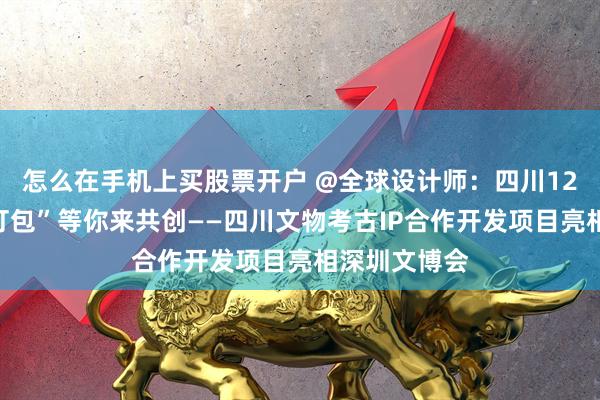 怎么在手机上买股票开户 @全球设计师：四川12万件文物“打包”等你来共创——四川文物考古IP合作开发项目亮相深圳文博会