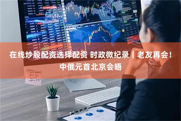 在线炒股配资选择配资 时政微纪录丨老友再会！中俄元首北京会晤