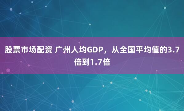 股票市场配资 广州人均GDP，从全国平均值的3.7倍到1.7倍