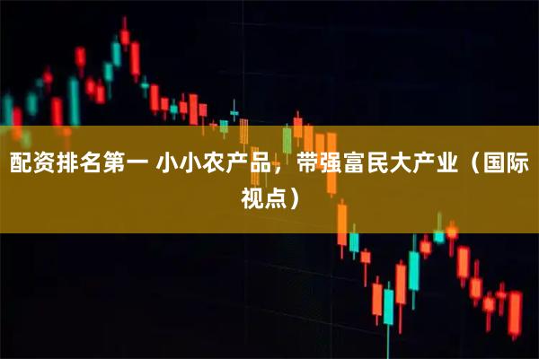 配资排名第一 小小农产品，带强富民大产业（国际视点）