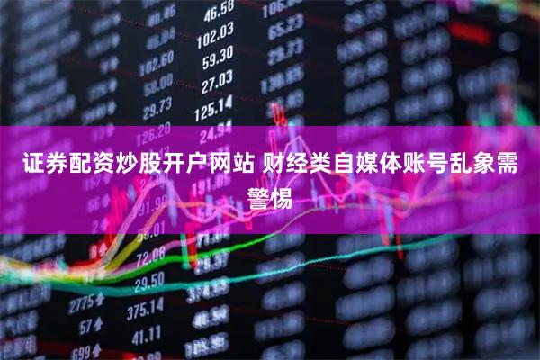 证券配资炒股开户网站 财经类自媒体账号乱象需警惕