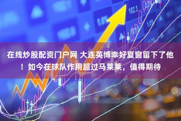 在线炒股配资门户网 大连英博幸好夏窗留下了他！如今在球队作用超过马莱莱，值得期待