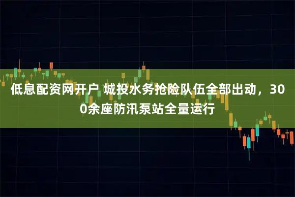 低息配资网开户 城投水务抢险队伍全部出动，300余座防汛泵站全量运行