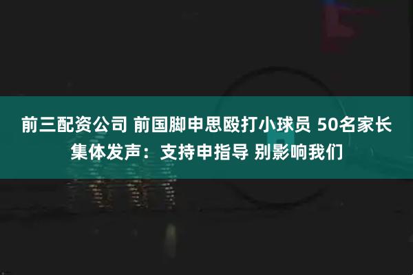 前三配资公司 前国脚申思殴打小球员 50名家长集体发声：支持申指导 别影响我们