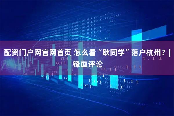 配资门户网官网首页 怎么看“耿同学”落户杭州？| 锋面评论