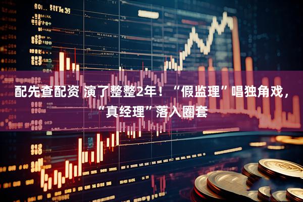配先查配资 演了整整2年！“假监理”唱独角戏，“真经理”落入圈套